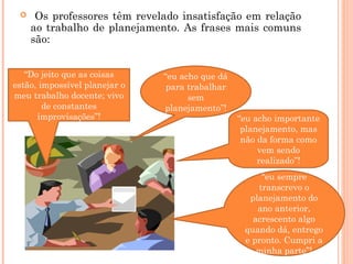 “Do jeito que as coisas
estão, impossível planejar o
meu trabalho docente; vivo
de constantes
improvisações”!
“eu acho que dá
para trabalhar
sem
planejamento”!
“eu acho importante
planejamento, mas
não da forma como
vem sendo
realizado”!
“eu sempre
transcrevo o
planejamento do
ano anterior,
acrescento algo
quando dá, entrego
e pronto. Cumpri a
minha parte”!
 Os professores têm revelado insatisfação em relação
ao trabalho de planejamento. As frases mais comuns
são:
 