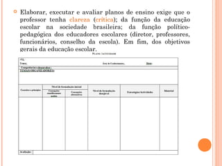  Elaborar, executar e avaliar planos de ensino exige que o
professor tenha clareza (crítica); da função da educação
escolar na sociedade brasileira; da função político-
pedagógica dos educadores escolares (diretor, professores,
funcionários, conselho da escola). Em fim, dos objetivos
gerais da educação escolar.
 