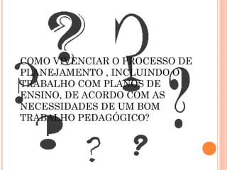 COMO VIVENCIAR O PROCESSO DE
PLANEJAMENTO , INCLUINDO O
TRABALHO COM PLANOS DE
ENSINO, DE ACORDO COM AS
NECESSIDADES DE UM BOM
TRABALHO PEDAGÓGICO?
 