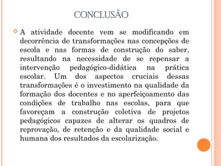 CONCLUSÃO
 A atividade docente vem se modificando em
decorrência de transformações nas concepções de
escola e nas formas de construção do saber,
resultando na necessidade de se repensar a
intervenção pedagógico-didática na prática
escolar. Um dos aspectos cruciais dessas
transformações é o investimento na qualidade da
formação dos docentes e no aperfeiçoamento das
condições de trabalho nas escolas, para que
favoreçam a construção coletiva de projetos
pedagógicos capazes de alterar os quadros de
reprovação, de retenção e da qualidade social e
humana dos resultados da escolarização.
 