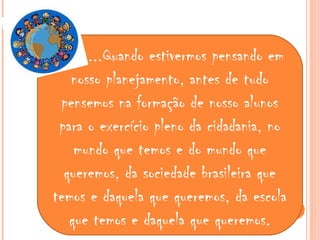 ...Quando estivermos pensando em
nosso planejamento, antes de tudo
pensemos na formação de nosso alunos
para o exercício pleno da cidadania, no
mundo que temos e do mundo que
queremos, da sociedade brasileira que
temos e daquela que queremos, da escola
que temos e daquela que queremos.
 
