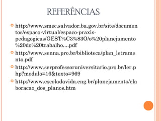 REFERÊNCIAS
 http://www.smec.salvador.ba.gov.br/site/documen
tos/espaco-virtual/espaco-praxis-
pedagogicas/GEST%C3%83O/o%20planejamento
%20do%20trabalho....pdf
 http://www.senna.pro.br/biblioteca/plan_letrame
nto.pdf
 http://www.serprofessoruniversitario.pro.br/ler.p
hp?modulo=16&texto=969
 http://www.escoladavida.eng.br/planejamento/ela
boracao_dos_planos.htm
 