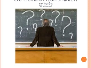 1. PLANEJAMENTO DO ENSINO: O
QUE É?
 