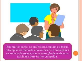 Em muitos casos, os professores copiam ou fazem
fotocópias do plano do ano anterior e o entregam à
secretaria da escola, com a sensação de mais uma
atividade burocrática cumprida.
 