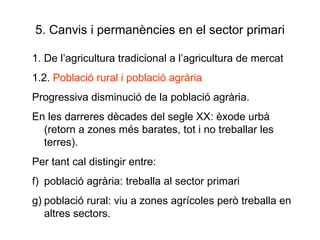 5. Canvis i permanències en el sector primari 1. De l’agricultura tradicional a l’agricultura de mercat 1.2.  Població rural i població agrària Progressiva disminució de la població agrària.  En les darreres dècades del segle XX: èxode urbà (retorn a zones més barates, tot i no treballar les terres). Per tant cal distingir entre:  població agrària: treballa al sector primari població rural: viu a zones agrícoles però treballa en altres sectors. 