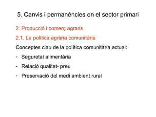 5. Canvis i permanències en el sector primari 2. Producció i comerç agraris 2.1. La política agrària comunitària Conceptes clau de la política comunitària actual: Seguretat alimentària Relació qualitat- preu Preservació del medi ambient rural 
