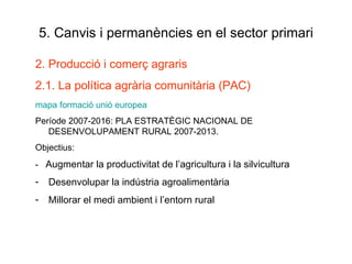 5. Canvis i permanències en el sector primari 2. Producció i comerç agraris 2.1. La política agrària comunitària (PAC) mapa  formació  unió europea Període 2007-2016: PLA ESTRATÈGIC NACIONAL DE DESENVOLUPAMENT RURAL 2007-2013. Objectius: -  Augmentar la productivitat de l’agricultura i la silvicultura Desenvolupar la indústria agroalimentària Millorar el medi ambient i l’entorn rural 