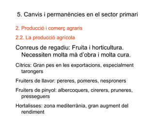5. Canvis i permanències en el sector primari 2. Producció i comerç agraris 2.2. La producció agrícola Conreus de regadiu: Fruita i horticultura. Necessiten molta mà d’obra i molta cura. Cítrics: Gran pes en les exportacions, especialment tarongers Fruiters de llavor: pereres, pomeres, nesproners Fruiters de pinyol: albercoquers, cirerers, pruneres, presseguers Hortalisses: zona mediterrània, gran augment del rendiment 