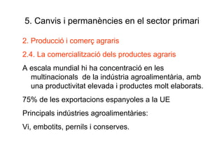 5. Canvis i permanències en el sector primari 2. Producció i comerç agraris 2.4. La comercialització dels productes agraris A escala mundial hi ha concentració en les multinacionals  de la indústria agroalimentària, amb una productivitat elevada i productes molt elaborats. 75% de les exportacions espanyoles a la UE Principals indústries agroalimentàries: Vi, embotits, pernils i conserves. 