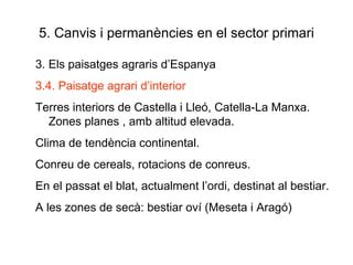5. Canvis i permanències en el sector primari 3. Els paisatges agraris d’Espanya 3.4. Paisatge agrari d’interior Terres interiors de Castella i Lleó, Catella-La Manxa. Zones planes , amb altitud elevada. Clima de tendència continental. Conreu de cereals, rotacions de conreus. En el passat el blat, actualment l’ordi, destinat al bestiar. A les zones de secà: bestiar oví (Meseta i Aragó) 