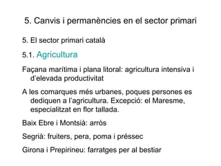 5. Canvis i permanències en el sector primari 5. El sector primari català 5.1.  Agricultura Façana marítima i plana litoral: agricultura intensiva i d’elevada productivitat A les comarques més urbanes, poques persones es dediquen a l’agricultura. Excepció: el Maresme, especialitzat en flor tallada. Baix Ebre i Montsià: arròs Segrià: fruiters, pera, poma i préssec Girona i Prepirineu: farratges per al bestiar 