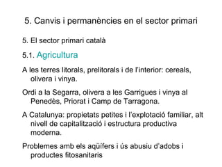 5. Canvis i permanències en el sector primari 5. El sector primari català 5.1.  Agricultura A les terres litorals, prelitorals i de l’interior: cereals, olivera i vinya. Ordi a la Segarra, olivera a les Garrigues i vinya al Penedès, Priorat i Camp de Tarragona.  A Catalunya: propietats petites i l’explotació familiar, alt nivell de capitalització i estructura productiva moderna.  Problemes amb els aqüífers i ús abusiu d’adobs i productes fitosanitaris 