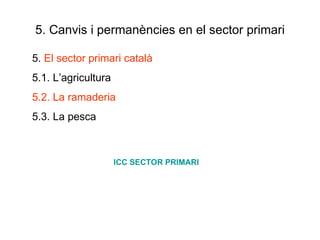 5. Canvis i permanències en el sector primari 5.  El sector primari català 5.1. L’agricultura 5.2. La ramaderia 5.3. La pesca ICC SECTOR PRIMARI 