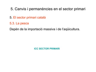 5. Canvis i permanències en el sector primari 5.  El sector primari català 5.3. La pesca Depèn de la importació massiva i de l’aqüicultura. ICC SECTOR PRIMARI 