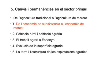 5. Canvis i permanències en el sector primari 1. De l’agricultura tradicional a l’agricultura de mercat 1.1.   De l’economia de subsistència a l’economia de mercat 1.2. Població rural i població agrària 1.3. El treball agrari a Espanya 1.4. Evolució de la superfície agrària 1.5. La terra i l’estructura de les explotacions agràries 