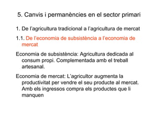 5. Canvis i permanències en el sector primari 1. De l’agricultura tradicional a l’agricultura de mercat 1.1.   De l’economia de subsistència a l’economia de mercat Economia de subsistència: Agricultura dedicada al consum propi. Complementada amb el treball artesanal.  Economia de mercat: L’agricultor augmenta la productivitat per vendre el seu producte al mercat. Amb els ingressos compra els productes que li manquen 