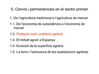 5. Canvis i permanències en el sector primari 1. De l’agricultura tradicional a l’agricultura de mercat 1.1.   De l’economia de subsistència a l’economia de mercat 1.2.  Població rural i població agrària 1.3. El treball agrari a Espanya 1.4. Evolució de la superfície agrària 1.5. La terra i l’estructura de les explotacions agràries 