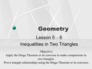 Geometry
Lesson 5 – 6
Inequalities in Two Triangles
Objective:
Apply the Hinge Theorem or its converse to make comparisons in
two triangles.
Prove triangle relationships using the Hinge Theorem or its converse.
 