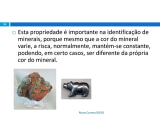 Nuno Correia 09/10
16
 Esta propriedade é importante na identificação de
minerais, porque mesmo que a cor do mineral
varie, a risca, normalmente, mantém-se constante,
podendo, em certo casos, ser diferente da própria
cor do mineral.
 