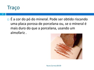 Traço
Nuno Correia 08-09
17
 É a cor do pó do mineral. Pode ser obtido riscando
uma placa porosa de porcelana ou, se o mineral é
mais duro do que a porcelana, usando um
almofariz .
 