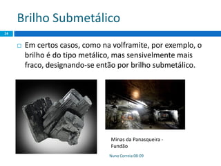Brilho Submetálico
 Em certos casos, como na volframite, por exemplo, o
brilho é do tipo metálico, mas sensivelmente mais
fraco, designando-se então por brilho submetálico.
Nuno Correia 08-09
24
Minas da Panasqueira -
Fundão
 