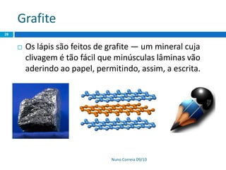 Grafite
Nuno Correia 09/10
28
 Os lápis são feitos de grafite — um mineral cuja
clivagem é tão fácil que minúsculas lâminas vão
aderindo ao papel, permitindo, assim, a escrita.
 