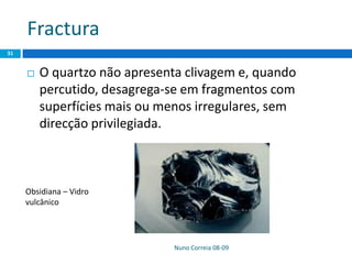 Fractura
 O quartzo não apresenta clivagem e, quando
percutido, desagrega-se em fragmentos com
superfícies mais ou menos irregulares, sem
direcção privilegiada.
Nuno Correia 08-09
31
Obsidiana – Vidro
vulcânico
 