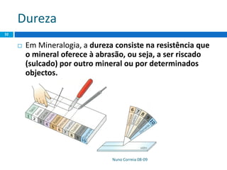 Dureza
 Em Mineralogia, a dureza consiste na resistência que
o mineral oferece à abrasão, ou seja, a ser riscado
(sulcado) por outro mineral ou por determinados
objectos.
Nuno Correia 08-09
32
 