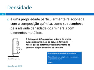 Densidade
Nuno Correia 09/10
34
 é uma propriedade particularmente relacionada
com a composição química, como se reconhece
pela elevada densidade dos minerais com
elementos metálicos.
A balança de Joly possui um sistema de pratos
suspensos numa mola da aço, em forma de
hélice, que se deforma proporcionalmente ao
peso dos corpos que neles se colocam.
Determinação da densidade de um mineral
A densidade é uma relação entre o peso de um
corpo e o seu volume:
D= P/V
 