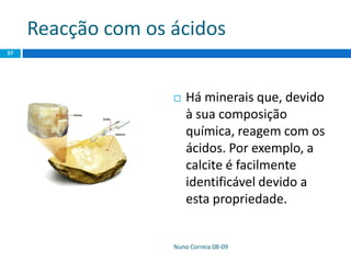 Reacção com os ácidos
Nuno Correia 08-09
37
 Há minerais que, devido
à sua composição
química, reagem com os
ácidos. Por exemplo, a
calcite é facilmente
identificável devido a
esta propriedade.
 