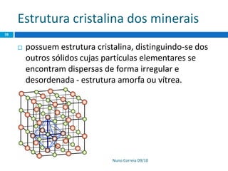 Estrutura cristalina dos minerais
Nuno Correia 09/10
39
 possuem estrutura cristalina, distinguindo-se dos
outros sólidos cujas partículas elementares se
encontram dispersas de forma irregular e
desordenada - estrutura amorfa ou vítrea.
 