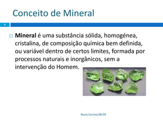 Conceito de Mineral
Nuno Correia 08-09
4
 Mineral é uma substância sólida, homogénea,
cristalina, de composição química bem definida,
ou variável dentro de certos limites, formada por
processos naturais e inorgânicos, sem a
intervenção do Homem.
 