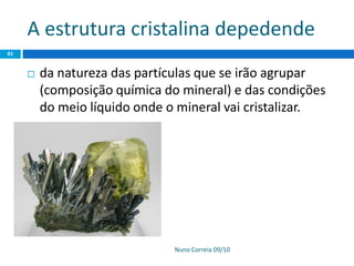 A estrutura cristalina depedende
Nuno Correia 09/10
41
 da natureza das partículas que se irão agrupar
(composição química do mineral) e das condições
do meio líquido onde o mineral vai cristalizar.
 