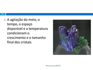 Nuno Correia 09/10
42
 A agitação do meio, o
tempo, o espaço
disponível e a temperatura
condicionam o
crescimento e o tamanho
final dos cristais.
 