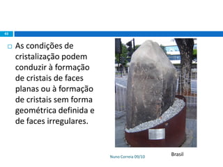Nuno Correia 09/10
43
 As condições de
cristalização podem
conduzir à formação
de cristais de faces
planas ou à formação
de cristais sem forma
geométrica definida e
de faces irregulares.
Brasil
 