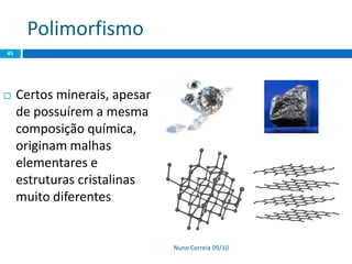 Polimorfismo
Nuno Correia 09/10
45
 Certos minerais, apesar
de possuírem a mesma
composição química,
originam malhas
elementares e
estruturas cristalinas
muito diferentes
 