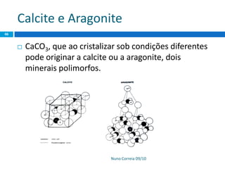 Calcite e Aragonite
Nuno Correia 09/10
46
 CaCO3, que ao cristalizar sob condições diferentes
pode originar a calcite ou a aragonite, dois
minerais polimorfos.
 