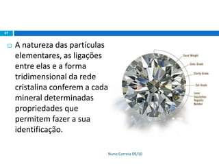 Nuno Correia 09/10
47
 A natureza das partículas
elementares, as ligações
entre elas e a forma
tridimensional da rede
cristalina conferem a cada
mineral determinadas
propriedades que
permitem fazer a sua
identificação.
 