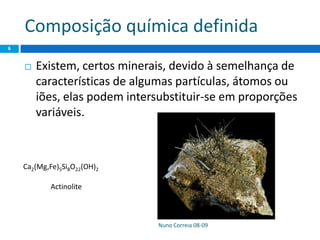 Composição química definida
 Existem, certos minerais, devido à semelhança de
características de algumas partículas, átomos ou
iões, elas podem intersubstituir-se em proporções
variáveis.
Nuno Correia 08-09
6
Ca2(Mg,Fe)5Si8O22(OH)2
Actinolite
 