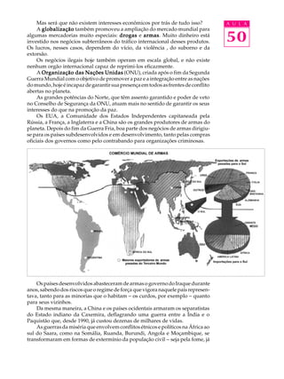 Mas será que não existem interesses econômicos por trás de tudo isso?          A U L A
     A globalização também promoveu a ampliação do mercado mundial para
algumas mercadorias muito especiais: drogas e armas Muito dinheiro está
                                                    armas.
investido nos negócios subterrâneos do tráfico internacional desses produtos.       50
Os lucros, nesses casos, dependem do vício, da violência , do suborno e da
extorsão.
     Os negócios ilegais hoje também operam em escala global, e não existe
nenhum orgão internacional capaz de reprimi-los eficazmente.
     A Organização das Nações Unidas (ONU), criada após o fim da Segunda
Guerra Mundial com o objetivo de promover a paz e a integração entre as nações
do mundo, hoje é incapaz de garantir sua presença em todos as frentes de conflito
abertas no planeta.
     As grandes potências do Norte, que têm assento garantido e poder de veto
no Conselho de Segurança da ONU, atuam mais no sentido de garantir os seus
interesses do que na promoção da paz.
     Os EUA, a Comunidade dos Estados Independentes capitaneada pela
Rússia, a França, a Inglaterra e a China são os grandes produtores de armas do
planeta. Depois do fim da Guerra Fria, boa parte dos negócios de armas dirigiu-
se para os países subdesenvolvidos e em desenvolvimento, tanto pelas compras
oficiais dos governos como pelo contrabando para organizações criminosas.




    Os países desenvolvidos abasteceram de armas o governo do Iraque durante
anos, sabendo dos riscos que o regime de força que vigora naquele país represen-
tava, tanto para as minorias que o habitam - os curdos, por exemplo - quanto
para seus vizinhos.
    Da mesma maneira, a China e os países ocidentais armaram os separatistas
do Estado indiano da Caxemira, deflagrando uma guerra entre a Índia e o
Paquistão que, desde 1990, já custou dezenas de milhares de vidas.
    As guerras da miséria que envolvem conflitos étnicos e políticos na África ao
sul do Saara, como na Somália, Ruanda, Burundi, Angola e Moçambique, se
transformaram em formas de extermínio da população civil - seja pela fome, já
 