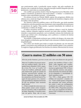 A U L A   que praticamente nada é produzido nessas nações, seja pela mutilação de
          pessoas com a explosão de minas, seja pela execução sumária daqueles que não

50        pertencem a uma etnia ou corrente política.
               Um conflito que perdura desde o final da Segunda Guerra Mundial, entre
          árabes e israelenses, já destruiu uma nação inteira - o Líbano - e condenou ao
          desterro uma comunidade nacional - os palestinos.
               Os esforços de paz no Oriente Médio, apesar dos progressos obtidos nos
          últimos anos, ainda são frágeis diante da explosão do fanatismo religioso, tanto
          de árabes como de judeus.
               Na Ámerica Latina há conflitos como o de El Savador, que ainda mantém
          verdadeiros exércitos paralelos que funcionam como esquadrões da morte para
          os opositores do regime. Hoje, porém, o grande fomentador da violência no
          continente é o tráfico de drogas.
               O tráfico encontrou terreno fértil na pobreza urbana e rural da América
          Latina, embora alimente negócios escusos nos mais altos escalões. Suborno,
          extorsão e assassinatos passaram a ser os métodos comuns dos traficantes em
          nações que sofrem com o desemprego, com a pobreza e a miséria da imensa
          maioria da população.
               No entanto, é importante esclarecer que o tráfico de drogas e de armas não
          teria atingido as dimensões que tem hoje se não crescesse à sombra do processo
          de globalização.
               Isso coloca um desafio para todas as nações do planeta: em um mercado
          global, é necessária uma instituição de controle também global. Caso contrário,
          os negócios ilegais proliferarão nas brechas do sistema internacional de trocas.




           Guerra matou 22 milhões em 50 anos
          Além das perdas humanas, governos arcam com o alto custo financeiro das guerras

           Mais de 22 milhões de pessoas morre-          grupos, mas também a China e o Oci-
           ram em conflitos desde o fim da Se-           dente, estão pagando pelo conflito.
           gunda Guerra Mundial (1945), segun-           Entre 12 mil e 25 mil pessoas foram
           do o livro The Cost of Conflict (O            mortas na região desde 1990. A flores-
           Custo do Conflito), publicado ontem           cente indústria turística está pratica-
           pelo Saferworld, grupo de estudos de          mente destruída, há centenas de milha-
           política internacional sediado em             res de refugiados e a mortalidade in-
           Bristol, Inglaterra. Apesar do colapso        fantil aumentou muito.
           do comunismo e do fim da Guerra Fria,         “Em 1992, a Índia gastou US$ 193
           agora há mais guerras civis, insurrei-        milhões em Caxemira”, constata o li-
           ções guerrilheiras e disputas territoriais    vro. “Tanto a Índia quanto o Paquistão
           do que em qualquer outro momento              têm ameaçado usar armas nucleares
           deste século.                                 um contra o outro em conflagrações
           (...) Outro exemplo de como esses con-        resultantes do conflito de Caxemira.”
           flitos podem causar custos inespera-          De 1988 a 1992, o Paquistão aumentou
           dos foi Caxemira, onde os separatistas        sete vezes seu orçamento de defesa e
           da Índia, Paquistão e Caxemira entra-         gastou US$ 5,4 bilhões em armas con-
           ram em guerra. Hoje, não só esses             vencionais.

              Jornal do Brasil, 18 de novembro de 1994
 