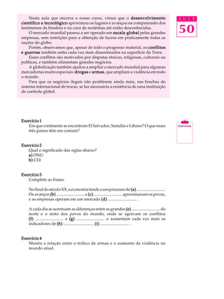 Nesta aula que encerra o nosso curso, vimos que o desenvolvimento                                   A U L A
científico e tecnológico aproximou os lugares e avançou na compreensão dos
fenômenos da biosfera e na cura de moléstias até então desconhecidas.
     O mercado mundial passou a ser operado em escala global pelas grandes                               50
empresas, sem restrições para a obtenção de lucros em praticamente todas as
nações do globo.
     Porém, observamos que, apesar de todo o progresso material, os conflitos
e guerras também estão cada vez mais disseminados na superfície da Terra.
     Esses conflitos são motivados por disputas étnicas, religiosas, culturais ou
políticas, e também alimentam grandes negócios.
     A globalização também ajudou a ampliar o mercado mundial para algumas
mercadorias muito especiais: drogas e armas que ampliam a violência em todo
                                         armas,
o mundo.
     Para que os negócios ilegais não proliferem ainda mais, nas brechas do
sistema internacional de trocas, se faz necessária a existência de uma instituição
de controle global.




Exercício 1
   Em que continente se encontram El Salvador, Somália e Líbano? O que esses
   três países têm em comum?


Exercício 2
   Qual o significado das siglas abaixo?
   a) ONU
   b) CEI


Exercício 3
   Complete as frases:

    No final do século XX, a economia tende a um processo de (a) ............................
    Os avanços (b) ........................... e (c) ........................... aproximaram os povos,
    e as empresas operam em um mercado (d) ........................... .

    A cada dia se acentuam as diferenças entre as grandes (e) ........................... do
    norte e o resto dos povos do mundo, onde se agravam os conflitos
    (f) ........................... e (g) ........................... e aumentam cada vez mais os
    indicadores de (h) ........................... , (i) ........................... .


Exercício 4
   Mostre a relação entre o tráfico de armas e o aumento da violência no
   mundo atual.
 