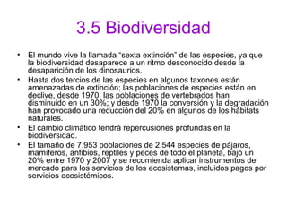 3.5 Biodiversidad
• El mundo vive la llamada “sexta extinción” de las especies, ya que
la biodiversidad desaparece a un ritmo desconocido desde la
desaparición de los dinosaurios.
• Hasta dos tercios de las especies en algunos taxones están
amenazadas de extinción; las poblaciones de especies están en
declive, desde 1970, las poblaciones de vertebrados han
disminuido en un 30%; y desde 1970 la conversión y la degradación
han provocado una reducción del 20% en algunos de los hábitats
naturales.
• El cambio climático tendrá repercusiones profundas en la
biodiversidad.
• El tamaño de 7.953 poblaciones de 2.544 especies de pájaros,
mamíferos, anfibios, reptiles y peces de todo el planeta, bajó un
20% entre 1970 y 2007 y se recomienda aplicar instrumentos de
mercado para los servicios de los ecosistemas, incluidos pagos por
servicios ecosistémicos.
 