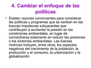 4. Cambiar el enfoque de las
políticas
• Existen razones convincentes para considerar
las políticas y programas que se centran en las
fuerzas impulsoras subyacentes que
contribuyen a aumentar la presión en las
condiciones ambientales, en lugar de
concentrarse solamente en reducir las presiones
o los síntomas ambientales. Las fuerzas
motrices incluyen, entre otros, los aspectos
negativos del crecimiento de la población, la
producción y el consumo, la urbanización y la
globalización
 