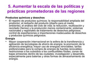 5. Aumentar la escala de las políticas y
prácticas prometedoras de las regiones
Productos químicos y desechos
• El registro de productos químicos; la responsabilidad ampliada del
productor; el rediseño del producto (diseño para el medio
ambiente); el análisis del ciclo de vida; la reducción, reutilización y
reciclado (3erres) y la producción menos contaminante; sistemas
nacionales y regionales de tratamiento de desechos peligrosos;
control de exportaciones e importaciones inadecuadas de desechos
y productos químicos peligrosos.
Energía
• Mayor cooperación internacional en la esfera de la transferencia y
aplicación de tecnologías de ahorro de energía; la promoción de la
eficiencia energética; mayor uso de energías renovables; tarifas
preferenciales para la compra de energía de fuentes renovables;
restricciones a los subsidios a los combustibles fósiles; zonas de
bajas emisiones dentro de las ciudades; investigación y desarrollo,
especialmente para baterías y otras formas de almacenamiento de
energía.
 