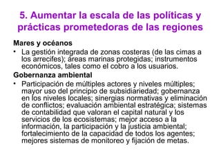 5. Aumentar la escala de las políticas y
prácticas prometedoras de las regiones
Mares y océanos
• La gestión integrada de zonas costeras (de las cimas a
los arrecifes); áreas marinas protegidas; instrumentos
económicos, tales como el cobro a los usuarios.
Gobernanza ambiental
• Participación de múltiples actores y niveles múltiples;
mayor uso del principio de subsidiariedad; gobernanza
en los niveles locales; sinergias normativas y eliminación
de conflictos; evaluación ambiental estratégica; sistemas
de contabilidad que valoran el capital natural y los
servicios de los ecosistemas; mejor acceso a la
información, la participación y la justicia ambiental;
fortalecimiento de la capacidad de todos los agentes;
mejores sistemas de monitoreo y fijación de metas.
 