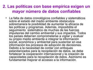 2. Las políticas con base empírica exigen un
mayor número de datos confiables
• La falta de datos cronológicos confiables y sistemáticos
sobre el estado del medio ambiente obstaculiza
sobremanera la posibilidad de aumentar la eficacia de
las políticas y programas. Además, imposibilita el
seguimiento sistemático de muchas de las fuerzas
impulsoras del cambio ambiental y sus impactos. Todos
los países deberían comprometerse a vigilar y evaluar
su propio medio ambiente e integrar la información
social, económica y ambiental para sustentar en esa
información los procesos de adopción de decisiones.
Debido a la necesidad de contar con enfoques
estandarizados para la recopilación de datos, se debe
fortalecer la cooperación internacional y la creación de
capacidades para la recopilación de datos. Asimismo es
fundamental mejorar el accesso a la información.
 