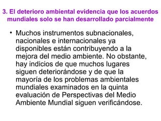 3. El deterioro ambiental evidencia que los acuerdos
mundiales solo se han desarrollado parcialmente
• Muchos instrumentos subnacionales,
nacionales e internacionales ya
disponibles están contribuyendo a la
mejora del medio ambiente. No obstante,
hay indicios de que muchos lugares
siguen deteriorándose y de que la
mayoría de los problemas ambientales
mundiales examinados en la quinta
evaluación de Perspectivas del Medio
Ambiente Mundial siguen verificándose.
 