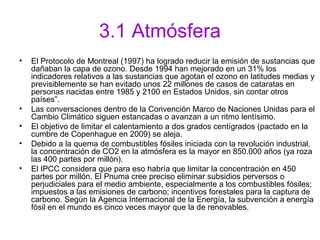 3.1 Atmósfera
• El Protocolo de Montreal (1997) ha logrado reducir la emisión de sustancias que
dañaban la capa de ozono. Desde 1994 han mejorado en un 31% los
indicadores relativos a las sustancias que agotan el ozono en latitudes medias y
previsiblemente se han evitado unos 22 millones de casos de cataratas en
personas nacidas entre 1985 y 2100 en Estados Unidos, sin contar otros
países”.
• Las conversaciones dentro de la Convención Marco de Naciones Unidas para el
Cambio Climático siguen estancadas o avanzan a un ritmo lentísimo.
• El objetivo de limitar el calentamiento a dos grados centígrados (pactado en la
cumbre de Copenhague en 2009) se aleja.
• Debido a la quema de combustibles fósiles iniciada con la revolución industrial,
la concentración de CO2 en la atmósfera es la mayor en 850.000 años (ya roza
las 400 partes por millón).
• El IPCC considera que para eso habría que limitar la concentración en 450
partes por millón. El Pnuma cree preciso eliminar subsidios perversos o
perjudiciales para el medio ambiente, especialmente a los combustibles fósiles;
impuestos a las emisiones de carbono; incentivos forestales para la captura de
carbono. Según la Agencia Internacional de la Energía, la subvención a energía
fósil en el mundo es cinco veces mayor que la de renovables.
 