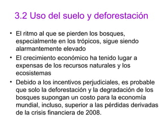 3.2 Uso del suelo y deforestación
• El ritmo al que se pierden los bosques,
especialmente en los trópicos, sigue siendo
alarmantemente elevado
• El crecimiento económico ha tenido lugar a
expensas de los recursos naturales y los
ecosistemas
• Debido a los incentivos perjudiciales, es probable
que solo la deforestación y la degradación de los
bosques supongan un costo para la economía
mundial, incluso, superior a las pérdidas derivadas
de la crisis financiera de 2008.
 